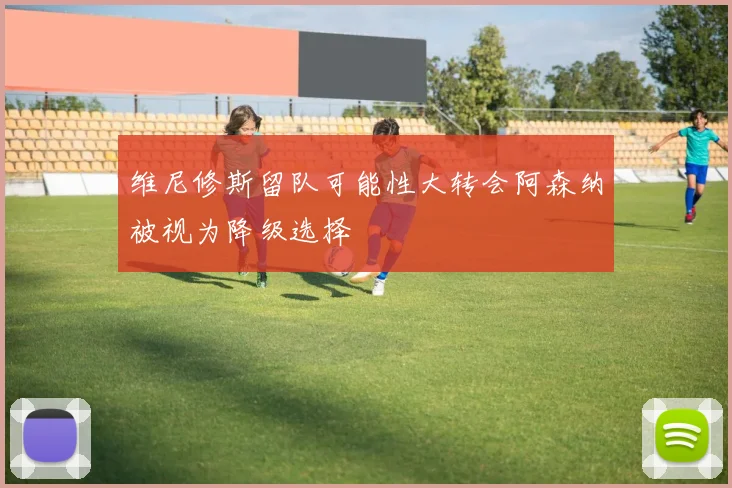 维尼修斯留队可能性大转会阿森纳被视为降级选择