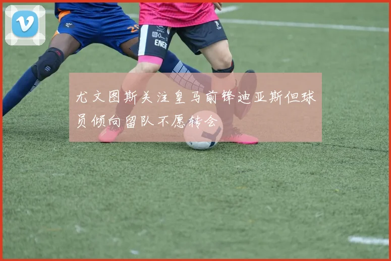 尤文图斯关注皇马前锋迪亚斯但球员倾向留队不愿转会